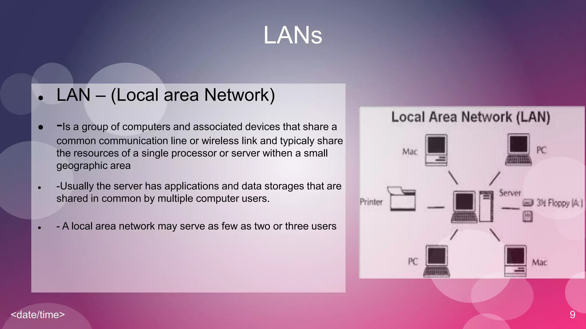 <date/time> 9
LANs
 LAN – (Local area Network)
 -Is a group of computers and associated devices that share a
common communication line or wireless link and typicaly share
the resources of a single processor or server withen a small
geographic area
 -Usually the server has applications and data storages that are
shared in common by multiple computer users.
 - A local area network may serve as few as two or three users
 