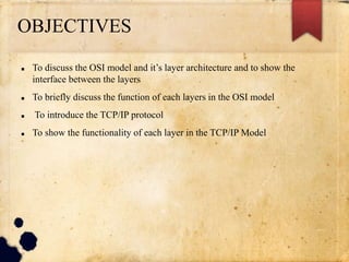 OBJECTIVES
 To discuss the OSI model and it’s layer architecture and to show the
interface between the layers
 To briefly discuss the function of each layers in the OSI model
 To introduce the TCP/IP protocol
 To show the functionality of each layer in the TCP/IP Model
 