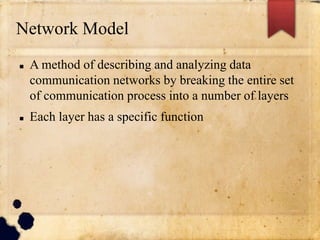 Network Model
 A method of describing and analyzing data
communication networks by breaking the entire set
of communication process into a number of layers
 Each layer has a specific function
 