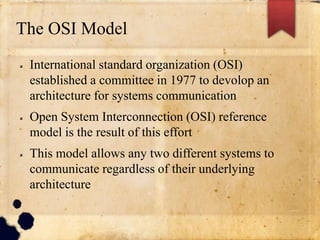 The OSI Model
 International standard organization (OSI)
established a committee in 1977 to devolop an
architecture for systems communication
 Open System Interconnection (OSI) reference
model is the result of this effort
 This model allows any two different systems to
communicate regardless of their underlying
architecture
 