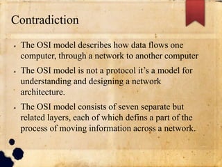 Contradiction
 The OSI model describes how data flows one
computer, through a network to another computer
 The OSI model is not a protocol it’s a model for
understanding and designing a network
architecture.
 The OSI model consists of seven separate but
related layers, each of which defins a part of the
process of moving information across a network.
 