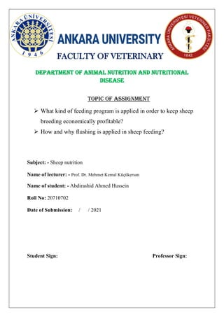 FACULTY OF VETERINARY
Department OF Animal nutrition and nutritional
disease
Topic of assignment
➢ What kind of feeding program is applied in order to keep sheep
breeding economically profitable?
➢ How and why flushing is applied in sheep feeding?
Subject: - Sheep nutrition
Name of lecturer: - Prof. Dr. Mehmet Kemal Küçükersan
Name of student: - Abdirashid Ahmed Hussein
Roll No: 20710702
Date of Submission: / / 2021
Student Sign: Professor Sign:
 