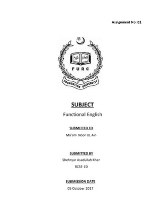 Assignment No: 01
SUBJECT
Functional English
SUBMITTED TO
Ma’am Noor UL Ain
SUBMITTED BY
Shehryar Asadullah Khan
BCSE-1D
SUBMISSION DATE
05 October 2017
 