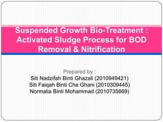 Suspended Growth Bio-Treatment :
Activated Sludge Process for BOD
Removal & Nitrification
Prepared by :
Siti Nadzifah Binti Ghazali (2010949421)
Siti Faiqah Binti Che Ghani (2010309445)
Normalia Binti Mohammad (2010735669)

 