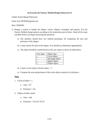 1 of 1
An Exercise for Factory Method Design Pattern in C#
Author: Kasun Ranga Wijeweera
Email: krw19870829@gmail.com
Date: 20200403
1) Design a system to handle the shapes: circles, ellipses, rectangles and squares. Use the
Factory Method design pattern according to the instructions given below. Read all the steps
carefully before you begin answering the questions.
a) The interface should have two method prototypes for computing the area and
perimeter of the shapes.
b) Create classes for each of the shapes. You should use inheritance appropriately.
c) The object should be created based on the user inputs as shown in table below.
User input Object type
c Circle object
r Rectangle object
s Square object
e Ellipse object
d) Create a circle object with the radius = 7.
e) Compute the area and perimeter of the circle object created in (1) (d) above.
Note:
1. Circle of radius = r.
a. Area = πr2
b. Perimeter = 2πr
2. Ellipse of radii a and b.
a. Area = πab
b. Perimeter = 2π√{(a2
+b2
)/2}
 