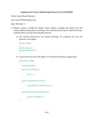 1 of 4
Assignment for Factory Method Design Pattern in C# [ANSWERS]
Author: Kasun Ranga Wijeweera
Email: krw19870829@gmail.com
Date: 2020 April 11
1) Design a system to handle the shapes: circles, ellipses, rectangles and squares. Use the
Factory Method design pattern according to the instructions given below. Read all the steps
carefully before you begin answering the questions.
a) The interface should have two method prototypes for computing the area and
perimeter of the shapes.
interface IShape
{
double GetArea ();
double GetPerimeter ();
}
b) Create classes for each of the shapes. You should use inheritance appropriately.
class Circle : IShape
{
protected double a;
public Circle (double a)
{
this.a = a;
}
public virtual double GetArea ()
{
return Math.PI * Math.Pow(a, 2);
}
public virtual double GetPerimeter ()
{
return 2 * Math.PI * a;
}
}
 