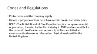 Codes and Regulations
• Protects you and the company legally
• Unions – people in unions must have certain breaks and other rules
• BBFC - The British Board of Film Classification, is a non-governmental
organisation, founded by the film industry in 1912 and responsible for
the national classification and censorship of films exhibited at
cinemas and video works released on physical media within the
United Kingdom.
 