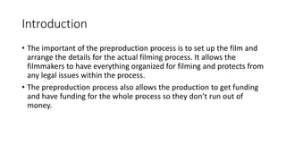 Introduction
• The important of the preproduction process is to set up the film and
arrange the details for the actual filming process. It allows the
filmmakers to have everything organized for filming and protects from
any legal issues within the process.
• The preproduction process also allows the production to get funding
and have funding for the whole process so they don’t run out of
money.
 
