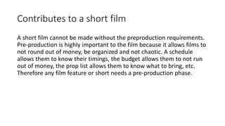Contributes to a short film
A short film cannot be made without the preproduction requirements.
Pre-production is highly important to the film because it allows films to
not round out of money, be organized and not chaotic. A schedule
allows them to know their timings, the budget allows them to not run
out of money, the prop list allows them to know what to bring, etc.
Therefore any film feature or short needs a pre-production phase.
 