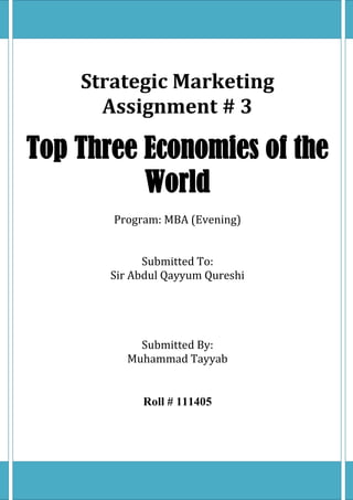 Strategic Marketing
Assignment # 3
Top Three Economies of the
World
Program: MBA (Evening)
Submitted To:
Sir Abdul Qayyum Qureshi
Submitted By:
Muhammad Tayyab
Roll # 111405
 