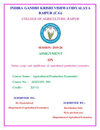 INDIRA GANDHI KRISHI VISHWAVIDYALAYA
RAIPUR (C.G)
COLLEGE OF AGRICULTURE, RAIPUR
SESSION: 2019-20
ASSIGNMENT
ON
Nature, scope and significance of agricultural production economics.
Course Name- Agricultural Production Economics
Course No. - AGECON- 504
Credit - 2(1+1)
SUBMITTED TO:-
Dr. PayalJaiswal
(Department of Agricultural Economics)
SUBMITTED BY:-
RavishankarSahu
M.Sc. previous year
(Department of Agricultural Extension)
 