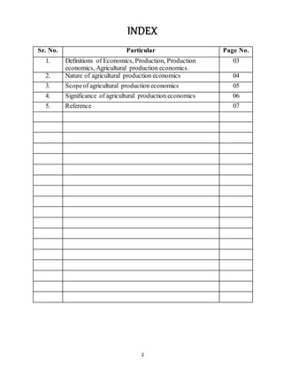 2
INDEX
Sr. No. Particular Page No.
1. Definitions of Economics, Production, Production
economics, Agricultural production economics.
03
2. Nature of agricultural production economics 04
3. Scopeof agricultural production economics 05
4. Significance of agricultural production economics 06
5. Reference 07
 