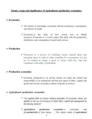 3
Nature, scope and significance of Agricultural production economics.
 Economics
 The branch of knowledge concerned with the production, consumption,
and transfer of wealth.
 Economics is the study of how society uses its limited
resources. Economics is a social science that deals with the production,
distribution, and consumption of goods and services.
 Production
 Production is a process of combining various material inputs and
immaterial inputs in order to make something for consumption. It is the
act of creating an output, a good or service which has value and
contributes to the utility of individuals.
 Production economics
 Economic production is an activity carried out under the control and
responsibility of an institutional unit that uses inputs of labor capital, and
goods and services to produce outputs of goods or services.
 Agricultural production economics
 “An applied field of science wherein principles of economic choice are
applied to the use of resources of land, labor, capital and management in
the farming industry”
 Agricultural production economics is concerned with
the productivity of farm inputs. ... The subject matter of agricultural
 