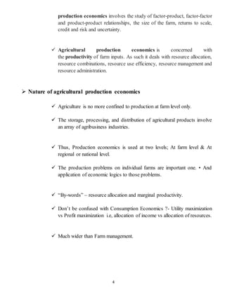 4
production economics involves the study of factor-product, factor-factor
and product-product relationships, the size of the farm, returns to scale,
credit and risk and uncertainty.
 Agricultural production economics is concerned with
the productivity of farm inputs. As such it deals with resource allocation,
resource combinations, resource use efficiency, resource management and
resource administration.
 Nature of agricultural production economics
 Agriculture is no more confined to production at farm level only.
 The storage, processing, and distribution of agricultural products involve
an array of agribusiness industries.
 Thus, Production economics is used at two levels; At farm level & At
regional or national level.
 The production problems on individual farms are important one. • And
application of economic logics to those problems.
 “By-words” – resource allocation and marginal productivity.
 Don’t be confused with Consumption Economics ?- Utility maximization
vs Profit maximization i.e, allocation of income vs allocation of resources.
 Much wider than Farm management.
 