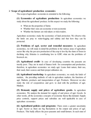 5
 Scope of agricultural production economics
The scopeofagriculture economics is extended to the following:
(1) Economics of agriculture production- In agriculture economics we
study about the agricultural produce. In this respect we study the following:
 What are the properties of farms
 Whether their sizes are economic or non-economic
 Whether the farmers are risk-takers or risk-evaders.
Agriculture economics study the economics of land protection. We observe why
the lands are pray to water-logging and salinity and that how they can be
protected.
(2) Problems of agri. sector and remedial measures- In agriculture
economics, we will study in detail the problems in the various areas of agriculture
sector like why the per acre production of the crop is low thy the share of forest in
declining why fisheries is contributing low to GDP; what are the problems of
livestock etc.
(3) Agricultural credit- In case of developing countries the peasants are
mostly poor. They are in need of finance both for consumption and production,
therefore, in agriculture economics we study agri. Loans their nature, their use,
their need, their sources and their proper utilization etc.
(4) Agricultural marketing- In agriculture economics, we study the kinds of
markets, the prevailing methods of sale in agriculture markers, the functions of
agri. Markets, products and transportation of agri. Products. Moreover we also
study the role of cooperatives and govt. to deal with the problems of agri.
Markets.
(5) Demand, supply and prices of agriculture goods- In agriculture
economics. We analyze the demand for supply of and prices of agri. Goods. In
other words, all the economics concepts of economic theory like demand. Supply
price controls, support prices and subsidies are well applicable in case of
agriculture economics.
(6) Agricultural policies and programs- There exists a greater uncertainty
in agri. Sector as there are big fluctuations in the output and prices of agri.
Products. This badly affects the poor peasants and small farmers. In such state of
 
