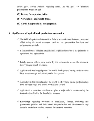 6
affairs govt. devise policies regarding farms. As the govt. set minimum
procurement prices for agri.
(7) Tax on farm productivity.
(8) Agriculture and world trade.
(9) Rural & agricultural development.
 Significance of agricultural production economics
 The field of agricultural economics finds to seek relevance between cause and
effect using the most advanced methods viz, production functions and
programming models.
 It uses theoretical concepts of economics to provide answers to the problems of
agriculture and agribusiness.
 Initially earnest efforts were made by the economists to use the economic
theory to agricultural problems.
 Agriculture is the integral part of the world food system, having the foundation
likes between crops and animal production system.
 Agriculture is the integral part of the world food system, having the foundation
links between crops and animal productions system.
 Agricultural economists here have to play a major role in understanding the
intricacies involved in the foundation systems.
 Knowledge regarding problems in production, finance, marketing and
government policies and their impact on production and distribution is very
essential to find out suitable solutions for the farm problems.
 