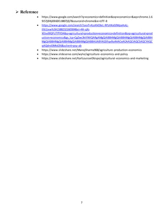 7
 Reference
 https://www.google.com/search?q=economics+definition&oq=economics+&aqs=chrome.1.6
9i57j0l4j69i60l3.8807j0j7&sourceid=chrome&ie=UTF-8
 https://www.google.com/search?sxsrf=ALeKk03eL-RPzHXaS0WpaAskj-
IlXJ1ixw%3A1588232160304&ei=4H-qXs
XEtvd9QPU77fYDA&q=agricultural+production+economics+definition&oq=agricultural+prod
uction+economics&gs_lcp=CgZwc3ktYWIQARgAMgQIABBHMgQIABBHMgQIABBHMgQIABBH
MgQIABBHMgQIABBHMgQIABBHMgQIABBHUABYAGDFqxRoAHACeACAAQCIAQCSAQCYAQC
qAQdnd3Mtd2l6&sclient=psy-ab
 https://www.slideshare.net/ManojSharma968/agriculture-production-economics
 https://www.slideserve.com/wylie/agriculture-economics-and-policy
 https://www.slideshare.net/KarlLouisseObispo/agricultural-economics-and-marketing
 