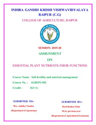 INDIRA GANDHI KRISHI VISHWAVIDYALAYA
RAIPUR (C.G)
COLLEGE OF AGRICULTURE, RAIPUR
SESSION: 2019-20
ASSIGNMENT
ON
ESSENTIAL PLANT NUTRIENTS-THEIR FUNCTIONS
Course Name- Soil fertility and nutrient management
Course No. - AGRON-502
Credit - 3(2+1)
SUBMITTED TO:-
Mrs. Ambika Tandon
(Department of Agronomy)
SUBMITTED BY:-
RavishankarSahu
M.Sc. previous year
(Department of Agricultural Extension)
 