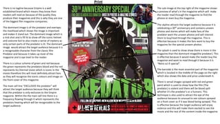 There is no tagline because Empire is a well
established brand which means they know their
readers will read on because of the quality they
produce their magazines and this is why they are one
of the biggest film magazine companies.
The dominant image is of the predator and overlaps
the masthead which shows the image is important
and makes it stand out. The dominant image which is
a mid shot and is fill lit to show off the iconic helmet
and costume but to also create a sense of mystery as
only certain parts of the predator is lit. The dominant
image would attract the target audience because it is
a recognizable character from the classic film
Predator and because it takes up most of the
magazine and is eye level to the reader.
There is a colour scheme of green and red because
the green represents the predators blood and the red
represents his thermal vision which is iconic in the
movie therefore this will most definitely attract fans
as they will recognize the iconic colours and image on
the front cover of this magazine.
The main sell line ”EXCLUSIVE the predator” will
attract the target audience because they will think
that the predator is only exclusive to the Empire
magazine. Within the the main sell line there is a
frequency flowing through it which represents the
predators hearing which will be recognizable to the
target audience.
The sub-image at the top right of the magazine shows
a preview of what's in the magazine which will make
the reader read through the magazine to find the
photos or even buy the magazine.
The skyline attracts the target audience because it is
celebrating a 30th anniversary and contains unseen
photos and stories which will make fans of the
predator want the unseen photos and will interest
them to buy/read through the magazine. This is
effective because it makes the fans want to buy the
magazine for the special unseen photos.
The splash is used to show show there is more in the
magazine than the dominant image(the predator). This
is effective because It would make the reader buy the
magazine and want to read through it because it is
“Retro sci-fi special”.
The barcode is the most essential part of the magazine
which is located in the middle of the page on the right
which also shows the date and price underneath it.
There is serval images sprayed with red and green
paint which is used to show how the film (The
predator) is violent and there will be blood spilt
whether it’s the predator’s or a humans. This
technique is also used to attract the eye of the
audience because its unusual to see colours sprayed
on a front cover as if it was blood being sprayed. This
is effective because the target audience will enjoy
violence and this will make them excited to see the
movie and the rest of the content inside the magazine.
Print
 