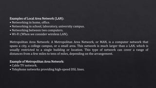 Examples of Local Area Network (LAN):
• Networking in home, office.
• Networking in school, laboratory, university campus.
• Networking between two computers.
• Wi-Fi (When we consider wireless LAN).
Metropolitan Area Network: A Metropolitan Area Network, or MAN, is a computer network that
spans a city, a college campus, or a small area. This network is much larger than a LAN, which is
usually restricted to a single building or location. This type of network can cover a range of
distances from a few miles to tens of miles, depending on the arrangement.
Example of Metropolitan Area Network:
• Cable TV network.
• Telephone networks providing high-speed DSL lines.