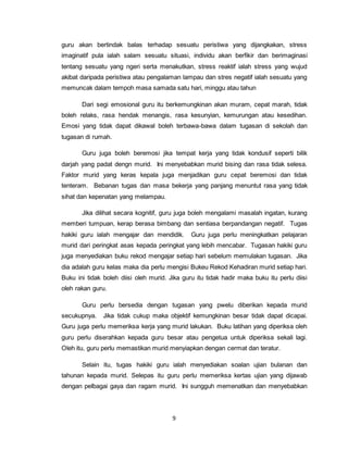 9
guru akan bertindak balas terhadap sesuatu peristiwa yang dijangkakan, stress
imaginatif pula ialah salam sesuatu situasi, individu akan berfikir dan berimaginasi
tentang sesuatu yang ngeri serta menakutkan, stress reaktif ialah stress yang wujud
akibat daripada peristiwa atau pengalaman lampau dan stres negatif ialah sesuatu yang
memuncak dalam tempoh masa samada satu hari, minggu atau tahun
Dari segi emosional guru itu berkemungkinan akan muram, cepat marah, tidak
boleh relaks, rasa hendak menangis, rasa kesunyian, kemurungan atau kesedihan.
Emosi yang tidak dapat dikawal boleh terbawa-bawa dalam tugasan di sekolah dan
tugasan di rumah.
Guru juga boleh beremosi jika tempat kerja yang tidak kondusif seperti bilik
darjah yang padat dengn murid. Ini menyebabkan murid bising dan rasa tidak selesa.
Faktor murid yang keras kepala juga menjadikan guru cepat beremosi dan tidak
tenteram. Bebanan tugas dan masa bekerja yang panjang menuntut rasa yang tidak
sihat dan kepenatan yang melampau.
Jika dilihat secara kognitif, guru juga boleh mengalami masalah ingatan, kurang
memberi tumpuan, kerap berasa bimbang dan sentiasa berpandangan negatif. Tugas
hakiki guru ialah mengajar dan mendidik. Guru juga perlu meningkatkan pelajaran
murid dari peringkat asas kepada peringkat yang lebih mencabar. Tugasan hakiki guru
juga menyediakan buku rekod mengajar setiap hari sebelum memulakan tugasan. Jika
dia adalah guru kelas maka dia perlu mengisi Bukeu Rekod Kehadiran murid setiap hari.
Buku ini tidak boleh diisi oleh murid. Jika guru itu tidak hadir maka buku itu perlu diisi
oleh rakan guru.
Guru perlu bersedia dengan tugasan yang pwelu diberikan kepada murid
secukupnya. Jika tidak cukup maka objektif kemungkinan besar tidak dapat dicapai.
Guru juga perlu memeriksa kerja yang murid lakukan. Buku latihan yang diperiksa oleh
guru perlu diserahkan kepada guru besar atau pengetua untuk diperiksa sekali lagi.
Oleh itu, guru perlu memastikan murid menyiapkan dengan cermat dan teratur.
Selain itu, tugas hakiki guru ialah menyediakan soalan ujian bulanan dan
tahunan kepada murid. Selepas itu guru perlu memeriksa kertas ujian yang dijawab
dengan pelbagai gaya dan ragam murid. Ini sungguh memenatkan dan menyebabkan
 