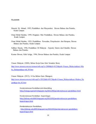 13
RUJUKAN
Hussein Hj. Ahmad, 1993, Pendidikan dan Masyarakat, Dewan Bahasa dan Pustaka,
Kuala Lumpur.
Omar Mohd Hashim, 1999, Pengisian Misi Pendidikan, Dewan Bahasa dan Pustaka,
Kuala Lumpur.
Omar Mohd Hashim, 1993, Pendidikan- Persoalan, Penyelesaian dan Harapan, Dewan
Bahasa dan Pustaka, Kuala Lumpur.
Suffean Hussin, 1996, Pendidikan Di Malaysia –Sejarah, Sistem dan Falsafah, Dewan
Bahasa dan Pustaka.
Kamus Dewan, Edisi ketiga, 1996, Dewan Bahasa dan Pustaka, Kuala Lumpur.
.
Utusan Malaysia (2008), Beban Kerja Guru Kini Semakin Berat,
http://www.utusan.com.my/utusan/info.asp?y=2008&dt=0123&pub=Utusan_Malaysia&sec=Mu
ka_Hadapan&pg=mh_09.htm
Utusan Malaysia (2012), 14 Isu Beban Guru Ditangani,
http://www.utusan.com.my/info.asp?y=2012&dt=0517&pub=Utusan_Malaysia&sec=Dalam_Ne
geri&pg=dn_02.htm
PendemokrasianPendidikanolehAbamMing
http://notagurupelatih.blogspot.my/2011/09/pendemokrasian-pendidikan.html
PendemokrasianPendidikan - Kepentingan
http://pltang-edu3093.blogspot.my/2015/03/pendemokrasian-pendidikan-
kepentingan.html
Pendemokrasian Pendidikan,
. http://pltang-edu3093.blogspot.my/2015/03/pendemokrasian-pendidikan-
kepentingan.html
 