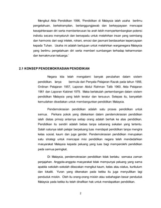 2
Mengikut Akta Pendidikan 1996, ‘Pendidikan di Malaysia ialah usaha berilmu
pengetahuan, berketrampilan, bertanggungjawab dan berkeypayaan mencapai
kesejahteraaan diri serta memberterusan ke arah lebih memperkembangkan potensi
individu secara menyeluruh dan bersepadu untuk melahirkan insan yang seimbang
dan harmonis dari segi intelek, rohani, emosi dan jasmani berdasarkan kepercayaan
kepada Tuhan. Usaha ini adalah bertujuan untuk melahirkan warganegara Malaysia
yang berilmu pengetahuan diri serta memberi sumbangan terhadap keharmonian
dan kemakmuran keluarga.’
2.1 KONSEP PENDEMOKRASIAN PENDIDIKAN
Negara kita telah mengalami banyak perubahan dalam sistem
pendidikan. Ianya bermula dari Penyata Pelajaran Razak pada tahun 1956,
Ordinan Pelajaran 1957, Laporan Abdul Rahman Talib 1960, Akta Pelajaran
1961 dan Laporan Kabinet 1979. Maka berlakulah perkembangan dalam sistem
pendidikan Malaysia yang lebih teratur dan tersusun. Selepas itu, banyaklah
kemudahan disediakan untuk membangunkan pendidikan Malaysia.
Pendemokrasian pendidikan adalah satu proses pendidikan untuk
semua. Perkara pokok yang ditekankan dalam pendemokrasian pendidikan
ialah diatas prinsip antarnya setiap orang adalah berhak ke atas pendidikan.
Pendidikan itu sendiri adalah bebas tanpa sebarang sekatan yang tertentu.
Salah satunya ialah pelajar berpeluang luas mendapat pendidikan tanpa mengira
kelas sosial, kaum dan juga gender. Pendemokrasian pendidikan merupakan
satu strategi untuk mencapai misi pendidikan negara telah mendedahkan
masyarakat Malaysia kepada peluang yang luas bagi memperolehi pendidikan
pada semua peringkat.
Di Malaysia, pendemokrasian pendidikan tidak berlaku semasa zaman
penjajahan. Anggota-anggota masyarakat tidak mempunyai peluang yang sama
apabila sekolah–sekolah dibezakan mengikut kaum, kelas atau status, kurikulum
dan lokaliti. Yuran yang dikenakan pada ketika itu juga menyulitkan lagi
penduduk miskin. Oleh itu orang-orang miskin atau sebahagian besar penduduk
Malaysia pada ketika itu telah dinafikan hak untuk mendapatkan pendidikan.
 