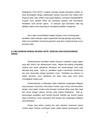 4
Kebangsaan Tamil SKJ(T). Langkah sokongan dengan kewujudan sekolah itu,
ianya dimantapkan dengan pelaksanaan bantuan buku-buku teks melalui Skim
Pinjaman Buku Teks (SPBT), Rancangan Makanan Tambahan Sekolah(RMTS),
Program Susu Sekolah (PSS) dan pemberian biasiswa oleh Kementerian
Pendidikan serta lain-lain agensi. Ini bertujuan agar kemiskinan tidak lagi
dijadikan alasan untuk seseorang itu mendapat pendidikan sewajarnya.
Hal ini jelas memperlihatkan langkah kerajaan untuk membangunkan
pendidikan dalam kalangan rakyat supaya tidak ada lagi golongan yang hilang
dalam arus pendidikan terutamanya generasi yang akan menjadi peneraju pucuk
pimpinan kelak.
2.2 MELAHIRKAN WARGA NEGARA AKTIF, BERILMU DAN KESAKSAMAAN
SOSIAL
Pendemokrasian pendidikan adalah bertujuan melahirkan warga negara
yang aktif, berilmu dan kesaksamaan sosial. Negara kita sedang menghadapi
cabaran baru kesan globalisasi, liberalisasi dan perkembangan sains serta
teknologi yang pesat. Jestru itu, pendidikan negara memerlukan transformasi
dan perlu disesuaikan dengan perubahan masa. Pendidikan era milenium ini
adalah bercirikan unsur globalisasi dan pada masa yang sama tanpa
meninggalkan budaya asal.
Pendemokrasian ini diharapkan dapat melahirkan warganegara Malaysia
yang berupaua merancang masa depan mereka. Juga mampu membuat pilihan
dengan masa depan mereka serta berupaya membuat pilihan yang bijak, tepat
dan sesuai dengan cabaran semasa yang sedang dihadapinya. Oleh itu,
perancangan pendidikan perlu bersifat futuristik, fleksibel dan dinamik supaya
dapat membentuk corak masyarakat profil bangsa dan warganegara Malaysia
yang diharapkan.
Warga yang berilmu penting dan patut diberikan keutamaan kerana
mereka dapat memberi sumbangan bukan sedikit kepada pembangunan, baik
 