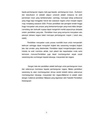 5
kepda pembangunan negara, baik juga kepada pembangunan insan. Kurikulum
dan kokurikulum di sekolah atapun universiti adalah menjurus ke arah
pembinaan insan yang beriketrampilan, seimbag, mencapai tahap profesional
yang tinggi bagi menggalas hasrat dan wawasan negara untuk menjadi negara
maju menjelang wawasan 2020. Proses pendidikan dari peringkat rendah hingga
tinggi merupakan satu proses yang berkesinambungan yang mesti dilalui dengan
cemerlang dan berkualiti supaya dapat mengambil manfat sepenuhnya daripada
sistem pendidikan yang ada. Pendidikan insan yang sempurna merupakan satu
petunjuk bahawa negara bakal mencapai pembangunan mapan ( kukuh atau
stabil).
Pendidikan merupakan suatu proses mendidik insan untuk memperoleh
keilmuan sehingga dapat mengubah tingkah laku seseorang mengikut tingkah
laku dan amalan yang dikehendaki. Pendidikan dapat mengembangkan potensi
individu ke arah membina akhlak, budi pekerti dan keperibadian mulia serta
keimanan manusia.Pendidikan juga dapat membangunkan aspek sosial
seseorang iaitu sumbangan kepada keluarga, masyarakat dan negara.
Dengan kata lain pendidikan adalah berfungsi untuk pembangunan insan
dan seterusnya membawa kepada pembangunan negara. Melalui pendidikan
seseorang itu akan membangunkan dirinya sendiri terlebih dahulu seterusnya
membangunkan keluarga, masyarakat dan negara.Matlamat ini adalah selari
dengan matlamat pendidikan Malaysia yang digariskan oleh Falsafah Pendidikan
Kebangsaan
 