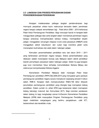 6
2.3 LANGKAH DAN PROSES PERUBAHAN DASAR
PENDEMOKRASIAN PENDIDIKAN
Kerajaan melaksanakan pelbagai langkah pendemokrasian bagi
memupuk perpaduan antara kaum seterusnya berusaha dalam pembinaan
negara bangsa selepas kemerdekaan lagi. Pada tahun 2006 – 2010 terbinanya
Pelan Induk Pembangunan Pendidikan. Bagi mencapai hasrat ini kerajaan telah
menggunakan pelbagai idea serta langkah dalam membentuk pembinaan negara
bangsa antaranya memperkasakan bahasa melayu, meningkatkan disiplin
pelajar, menggiatkan rancangan integrasi murid untuk perpaduan (RIMUP) serta
menggiatkan aktiviti kokurikulum dan sukan bagi membina jatidiri serta
menerapkan budi bahasa dan adab dalam kalangan pelajar.
Kemudian penambahbaikan pendidikan baru dari tahun 2010 – 2011
yang berteraskan pembinaan negara bangsa. Antara penambahbaikan yang
dilakukan adalah menerapkan konsep satu Malaysia dalam aktiviti pendidikan
kearah pemantapan perpaduan dalam kalangan pelajar. Selain itu juga kerajaan
juga turut memberikan fokus terhadap memartabatkan Bahasa Melayu dan
seterusnya memperkasakan Bahasa Inggeris.
Kementerian Pendidikan Malaysia telah merangka Pelan Induk
Pembangunan pendidikan (PIPP)1[9] 2006-2010 yang merupakan garis panduan
pembangunan pendidikan negara secara menyeluruh sepanjang tempoh 5 tahun
dalam RMK-9. Kerajaan telah memperuntukkan RM23.198 bilion dibawah
peruntukkan pembangunan pendidikan yang dirangka bagi memajukan bidang
pendidikan. Dalam jumlah ini, pihak KPM juga berperanan dalam memajukan
bidang teknologi malumat dan Komunikasi (ICT). Bagi memberi penekanan
dalam bidang ini bagi menghadapi zaman K-Ekonomi Kementerian Pendidikan
Malaysia (KPM) telah mewujudkan Program Pembangunan Pendidikan yang
dapat melahirkan warganegara yang berilmu pengetahuan, celik ICT,
berkemahiran dan berakhlak mulia.
 