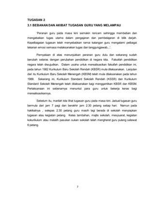 7
TUGASAN 2
3.1 BEBANAN DAN AKIBAT TUGASAN GURU YANG MELAMPAU
‘Peranan guru pada masa kini semakin rencam sehingga membeban dan
mengabaikan tugas utama dalam pengajaran dan pembelajaran di bilik darjah.
Kepelbagaian tugasan telah menyebabkan ramai kalangan guru mengalami pelbagai
tekanan emosi semasa melaksanakan tugas dan tanggungjawab...’.
Pernyataan di atas menunjukkan peranan guru dulu dan sekarang sudah
berubah selaras dengan perubahan pendidikan di negara kita. Falsafah pendidikan
negara telah diwujudkan. Dalam usaha untuk merealisasikan falsafah pendidikan ini,
pada tahun 1982 Kurikulum Baru Sekolah Rendah (KBSR) mula dilaksanakan. Lanjutan
dari itu Kurikulum Baru Sekolah Menengah (KBSM) telah mula dilaksanakan pada tahun
1988. Sekarang ini, Kurikulum Standard Sekolah Rendah (KSSR) dan Kurikulum
Standard Sekolah Menengah telah dilaksanakan bagi menggantikan KBSR dan KBSM.
Perlaksanaan ini sebenarnya menuntut para guru untuk bekerja keras bagi
merealisasikannya.
Sebelum itu, marilah kita lihat tugasan guru pada masa kini. Jadual tugasan guru
bermula dari jam 7 pagi dan berakhir jam 2.30 petang setiap hari. Namun pada
hakikatnya , selepas 2.30 petang guru masih lagi berada di sekolah menyiapkan
tugasan atau kegiatan petang. Kelas tambahan, majlis sekolah, mesyuarat, kegiatan
kokurikulum atau melatih pasukan sukan sekolah telah mengheret guru pulang selewat
6 petang.
 