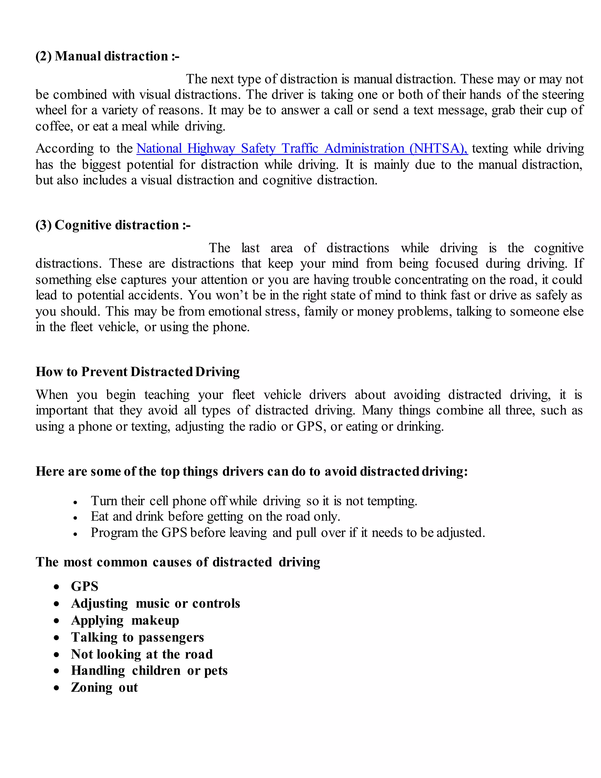 (2) Manual distraction :-
The next type of distraction is manual distraction. These may or may not
be combined with visual distractions. The driver is taking one or both of their hands of the steering
wheel for a variety of reasons. It may be to answer a call or send a text message, grab their cup of
coffee, or eat a meal while driving.
According to the National Highway Safety Traffic Administration (NHTSA), texting while driving
has the biggest potential for distraction while driving. It is mainly due to the manual distraction,
but also includes a visual distraction and cognitive distraction.
(3) Cognitive distraction :-
The last area of distractions while driving is the cognitive
distractions. These are distractions that keep your mind from being focused during driving. If
something else captures your attention or you are having trouble concentrating on the road, it could
lead to potential accidents. You won’t be in the right state of mind to think fast or drive as safely as
you should. This may be from emotional stress, family or money problems, talking to someone else
in the fleet vehicle, or using the phone.
How to Prevent DistractedDriving
When you begin teaching your fleet vehicle drivers about avoiding distracted driving, it is
important that they avoid all types of distracted driving. Many things combine all three, such as
using a phone or texting, adjusting the radio or GPS, or eating or drinking.
Here are some of the top things drivers can do to avoid distracteddriving:
 Turn their cell phone off while driving so it is not tempting.
 Eat and drink before getting on the road only.
 Program the GPS before leaving and pull over if it needs to be adjusted.
The most common causes of distracted driving
 GPS
 Adjusting music or controls
 Applying makeup
 Talking to passengers
 Not looking at the road
 Handling children or pets
 Zoning out
 