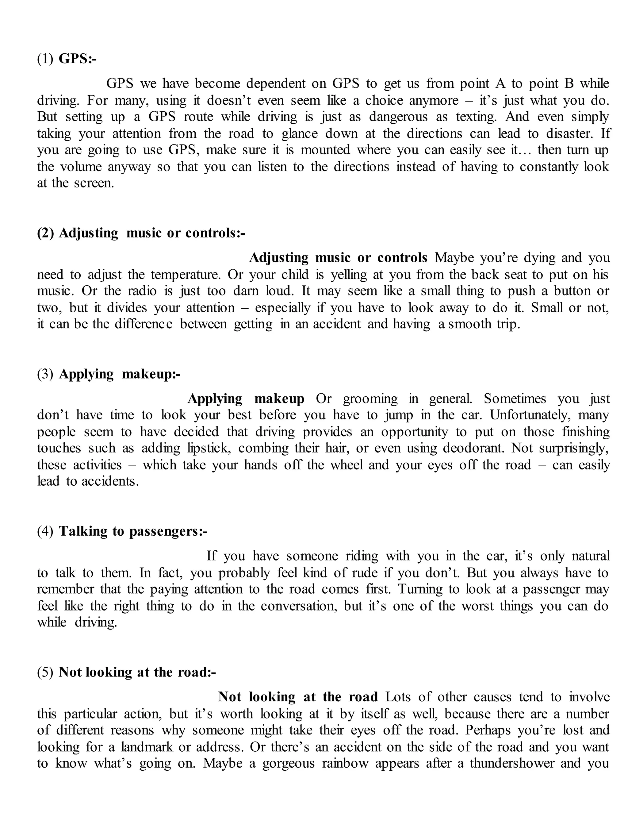 (1) GPS:-
GPS we have become dependent on GPS to get us from point A to point B while
driving. For many, using it doesn’t even seem like a choice anymore – it’s just what you do.
But setting up a GPS route while driving is just as dangerous as texting. And even simply
taking your attention from the road to glance down at the directions can lead to disaster. If
you are going to use GPS, make sure it is mounted where you can easily see it… then turn up
the volume anyway so that you can listen to the directions instead of having to constantly look
at the screen.
(2) Adjusting music or controls:-
Adjusting music or controls Maybe you’re dying and you
need to adjust the temperature. Or your child is yelling at you from the back seat to put on his
music. Or the radio is just too darn loud. It may seem like a small thing to push a button or
two, but it divides your attention – especially if you have to look away to do it. Small or not,
it can be the difference between getting in an accident and having a smooth trip.
(3) Applying makeup:-
Applying makeup Or grooming in general. Sometimes you just
don’t have time to look your best before you have to jump in the car. Unfortunately, many
people seem to have decided that driving provides an opportunity to put on those finishing
touches such as adding lipstick, combing their hair, or even using deodorant. Not surprisingly,
these activities – which take your hands off the wheel and your eyes off the road – can easily
lead to accidents.
(4) Talking to passengers:-
If you have someone riding with you in the car, it’s only natural
to talk to them. In fact, you probably feel kind of rude if you don’t. But you always have to
remember that the paying attention to the road comes first. Turning to look at a passenger may
feel like the right thing to do in the conversation, but it’s one of the worst things you can do
while driving.
(5) Not looking at the road:-
Not looking at the road Lots of other causes tend to involve
this particular action, but it’s worth looking at it by itself as well, because there are a number
of different reasons why someone might take their eyes off the road. Perhaps you’re lost and
looking for a landmark or address. Or there’s an accident on the side of the road and you want
to know what’s going on. Maybe a gorgeous rainbow appears after a thundershower and you
 