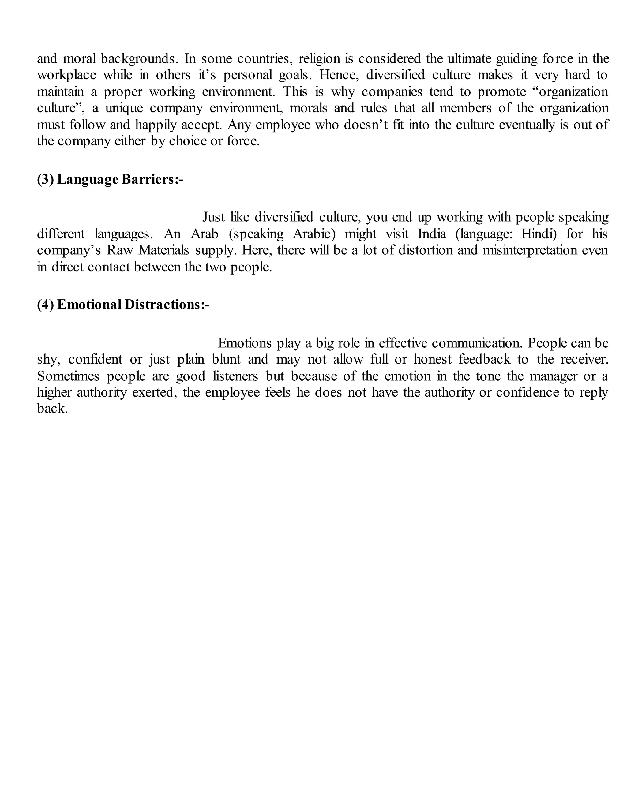 and moral backgrounds. In some countries, religion is considered the ultimate guiding force in the
workplace while in others it’s personal goals. Hence, diversified culture makes it very hard to
maintain a proper working environment. This is why companies tend to promote “organization
culture”, a unique company environment, morals and rules that all members of the organization
must follow and happily accept. Any employee who doesn’t fit into the culture eventually is out of
the company either by choice or force.
(3) Language Barriers:-
Just like diversified culture, you end up working with people speaking
different languages. An Arab (speaking Arabic) might visit India (language: Hindi) for his
company’s Raw Materials supply. Here, there will be a lot of distortion and misinterpretation even
in direct contact between the two people.
(4) Emotional Distractions:-
Emotions play a big role in effective communication. People can be
shy, confident or just plain blunt and may not allow full or honest feedback to the receiver.
Sometimes people are good listeners but because of the emotion in the tone the manager or a
higher authority exerted, the employee feels he does not have the authority or confidence to reply
back.
 