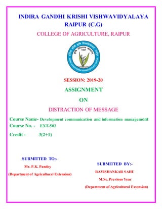 INDIRA GANDHI KRISHI VISHWAVIDYALAYA
RAIPUR (C.G)
COLLEGE OF AGRICULTURE, RAIPUR
SESSION: 2019-20
ASSIGNMENT
ON
DISTRACTION OF MESSAGE
Course Name- Development communication and information management
Course No. - EXT-502
Credit - 3(2+1)
SUBMITTED TO:-
Mr. P.K. Pandey
(Department of Agricultural Extension)
SUBMITTED BY:-
RAVISHANKAR SAHU
M.Sc. Previous Year
(Department of Agricultural Extension)
 
