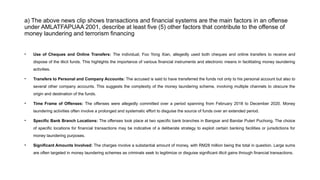 a) The above news clip shows transactions and financial systems are the main factors in an offense
under AMLATFAPUAA 2001, describe at least five (5) other factors that contribute to the offense of
money laundering and terrorism financing
• Use of Cheques and Online Transfers: The individual, Foo Yong Xian, allegedly used both cheques and online transfers to receive and
dispose of the illicit funds. This highlights the importance of various financial instruments and electronic means in facilitating money laundering
activities.
• Transfers to Personal and Company Accounts: The accused is said to have transferred the funds not only to his personal account but also to
several other company accounts. This suggests the complexity of the money laundering scheme, involving multiple channels to obscure the
origin and destination of the funds.
• Time Frame of Offenses: The offenses were allegedly committed over a period spanning from February 2018 to December 2020. Money
laundering activities often involve a prolonged and systematic effort to disguise the source of funds over an extended period.
• Specific Bank Branch Locations: The offenses took place at two specific bank branches in Bangsar and Bandar Puteri Puchong. The choice
of specific locations for financial transactions may be indicative of a deliberate strategy to exploit certain banking facilities or jurisdictions for
money laundering purposes.
• Significant Amounts Involved: The charges involve a substantial amount of money, with RM28 million being the total in question. Large sums
are often targeted in money laundering schemes as criminals seek to legitimize or disguise significant illicit gains through financial transactions.
 
