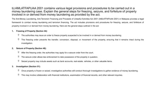 b) AMLATFAPUAA 2001 contains various legal provisions and procedures to be carried out in a
money laundering case. Explain the general steps for freezing, seizure, and forfeiture of property
involved in or derived from money laundering as provided by the act.
The Anti-Money Laundering, Anti-Terrorism Financing and Proceeds of Unlawful Activities Act 2001 (AMLATFAPUAA 2001) in Malaysia provides a legal
framework to combat money laundering and terrorism financing. The act includes provisions and procedures for freezing, seizure, and forfeiture of
property involved in or derived from money laundering. Here are the general steps outlined in the act:
1. Freezing of Property (Section 44):
 The authorities may issue an order to freeze property suspected to be involved in or derived from money laundering.
 This freezing order prevents the transfer, conversion, disposal, or movement of the property, ensuring that it remains intact during the
investigation.
2. Seizure of Property (Section 48):
 After the freezing order, the authorities may apply for a seizure order from the court.
 The seizure order allows law enforcement to take possession of the property in question.
 Seized property may include assets such as bank accounts, real estate, vehicles, or other valuable items.
3. Investigation (Section 51):
 Once property is frozen or seized, investigative authorities will conduct thorough investigations to gather evidence of money laundering.
 This may involve collaboration with financial institutions, examination of financial records, and other relevant inquiries.
 