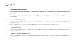 Cont”d
4 Forfeiture of Property (Section 56):
 If the investigation establishes that the property is indeed involved in or derived from money laundering, the authorities may initiate forfeiture
proceedings.
 Forfeiture involves the legal process of permanently confiscating the property, making it government-owned and preventing any return to the
alleged offender.
5. Court Proceedings (Section 56):
 Forfeiture proceedings are conducted in court, where evidence is presented to establish the connection between the property and money
laundering activities.
 The court will decide whether the property should be forfeited based on the presented evidence and legal arguments.
6. Appeals (Section 63):
 The act allows for appeals in case of adverse decisions. Either party, the prosecution, or the affected person can appeal to a higher court if
dissatisfied with the court's decision.
7. Disposal of Forfeited Property (Section 61):
 Once the court orders the forfeiture, the authorities may dispose of the forfeited property. This can include selling the property and using the
proceeds for lawful purposes.
 