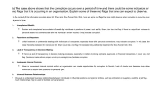b) The case above shows that the corruption occurs over a period of time and there could be some indicators or
red flags that it is occurring in an organisation. Explain some of these red flags that one can expect to observe.
In the context of the information provided about Mr. Sham and Bina Rumah Sdn. Bhd., here are some red flags that one might observe when corruption is occurring over
a period of time:
1. Unexplained Wealth:
 Sudden and unexplained accumulation of wealth by individuals in positions of power, such as Mr. Sham, can be a red flag. If there is a significant increase in
personal assets not commensurate with the individual's known income, it may indicate corruption.
2. Favoritism and Nepotism:
 Unfair treatment or preferential dealings with individuals or companies, especially those with personal connections, may indicate corruption. In this case, the
close friendship between Mr. Danial and Mr. Sham could be a red flag if it translated into preferential treatment for Bina Rumah Sdn. Bhd.
3. Lack of Transparency in Decision-Making:
 If there is a lack of transparency in decision-making processes, especially in matters involving contracts, approvals, or financial transactions, it could be a red
flag. Decisions made without proper scrutiny or oversight may facilitate corruption.
4. Inadequate Internal Controls:
 Weak or nonexistent internal controls within an organization can create opportunities for corruption to flourish. Lack of checks and balances may allow
individuals to exploit their positions for personal gain.
5. Unusual Business Relationships:
• Unusual or undisclosed business relationships between individuals in influential positions and external entities, such as contractors or suppliers, could be a red flag.
Such relationships may be used to facilitate corrupt practices
 