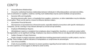 CONT’D
5. Unusual Business Relationships:
• Unusual or undisclosed business relationships between individuals in influential positions and external entities,
such as contractors or suppliers, could be a red flag. Such relationships may be used to facilitate corrupt practices.
6. Excessive Gifts and Hospitality:
• Receiving excessive gifts, favors, or hospitality from suppliers, contractors, or other stakeholders may be indicative
of corruption. These can be used as a means to influence decision-makers.
7. Inconsistent Financial Records:
• Discrepancies or inconsistencies in financial records, especially related to transactions with specific individuals or
companies, can be a red flag. It may indicate attempts to conceal corrupt activities.
8. Employee Whistleblower Reports:
• Whistleblower reports or complaints from employees about irregularities, favoritism, or unethical conduct within
the organization can be significant red flags. Employees may observe activities that are not aligned with ethical standards.
9. Sudden Changes in Project Outcomes:
• Drastic changes in project outcomes, especially those involving government contracts or public projects, may be a
red flag. These changes could be indicative of manipulations or compromises for personal gain.
10. Lack of Accountability:
• A lack of accountability or reluctance to answer questions regarding financial matters or decision-making processes
can raise suspicions. It may suggest an attempt to avoid scrutiny.
 