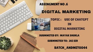 ASSINGMENT NO .6
TOPIC : USE OF CHATGPT
IN
DIGITAL MARKETING
SUBMMITED BY: MAYAK SHUKLA
SUBMMITED TO: JAI SIR
BATCH_ANDMIT0044
DIGITAL MARKETING
 