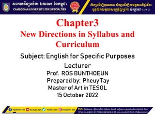 Chapter3
New Directions in Syllabus and
Curriculum
Subject: English for Specific Purposes
Lecturer
Prof. ROS BUNTHOEUN
Prepared by: Pheuy Tay
Master of Art in TESOL
15 October 2022
 