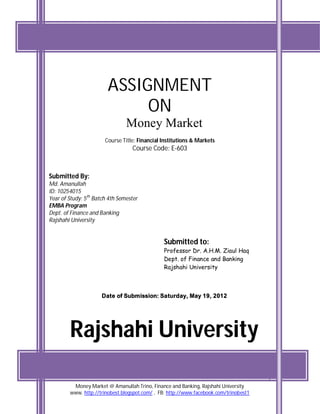 ASSIGNMENT
                             ON
                                Money Market
                       Course Title: Financial Institutions & Markets
                                  Course Code: E-603



Submitted By:
Md. Amanullah
ID: 10254015
Year of Study: 5th Batch 4th Semester
EMBA Program
Dept. of Finance and Banking
Rajshahi University


                                               Submitted to:
                                               Professor Dr. A.H.M. Ziaul Haq
                                               Dept. of Finance and Banking
                                               Rajshahi University



                      Date of Submission: Saturday, May 19, 2012




        Rajshahi University
                                                                                       1
         Money Market @ Amanullah Trino, Finance and Banking, Rajshahi University
        www. http://trinobest.blogspot.com/ , FB: http://www.facebook.com/trinobest1
 