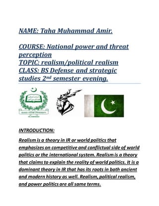NAME: Taha Muhammad Amir.
COURSE: National power and threat
perception
TOPIC: realism/political realism
CLASS: BS Defense and strategic
studies 2nd semester evening.
INTRODUCTION:
Realism is a theory in IR or world politics that
emphasizes on competitive and conflictual side of world
politics or the international system. Realism is a theory
that claims to explain the reality of world politics. It is a
dominant theory in IR that has its roots in both ancient
and modern history as well. Realism,political realism,
and power politics are all same terms.
 