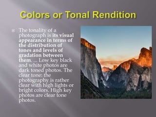  The tonality of a
photograph is its visual
appearance in terms of
the distribution of
tones and levels of
gradation between
them. ... Low key black
and white photos are
dark toned photos. The
clear tone: the
photography is rather
clear with high lights or
bright colors. High key
photos are clear tone
photos.
 