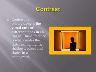  Contrast in
photography is the
visual ratio of
different tones in an
image. This difference
is what creates the
textures, highlights,
shadows, colors and
clarity in a
photograph
 