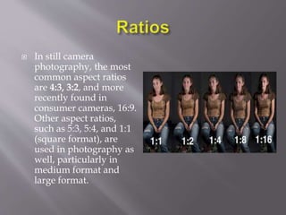  In still camera
photography, the most
common aspect ratios
are 4:3, 3:2, and more
recently found in
consumer cameras, 16:9.
Other aspect ratios,
such as 5:3, 5:4, and 1:1
(square format), are
used in photography as
well, particularly in
medium format and
large format.
 