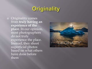  Originality comes
from truly having an
experience of the
place. In our opinion,
most photographers
do not truly
experience the place.
Instead, they shoot
superficial photos
based on what others
have done before
them
 