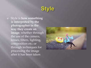  Style is how something
is interpreted by the
photographer in the
way they create an
image; whether through
the use of the camera,
lenses, filters, lighting,
composition etc; or
through techniques for
processing the image
after it has been taken
 