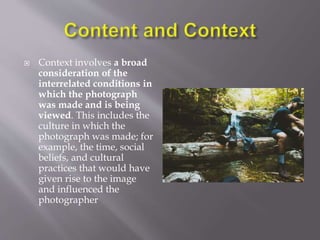  Context involves a broad
consideration of the
interrelated conditions in
which the photograph
was made and is being
viewed. This includes the
culture in which the
photograph was made; for
example, the time, social
beliefs, and cultural
practices that would have
given rise to the image
and influenced the
photographer
 
